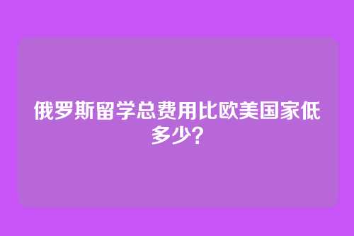 俄罗斯留学总费用比欧美国家低多少？