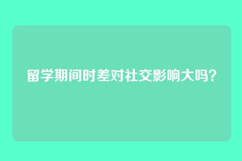 留学期间时差对社交影响大吗？