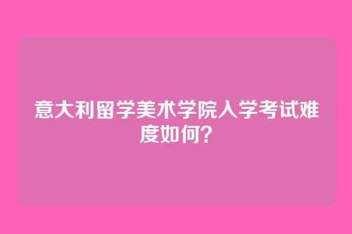 意大利留学美术学院入学考试难度如何?