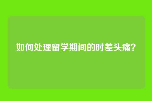 如何处理留学期间的时差头痛？