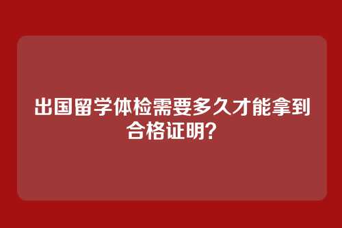 出国留学体检需要多久才能拿到合格证明？