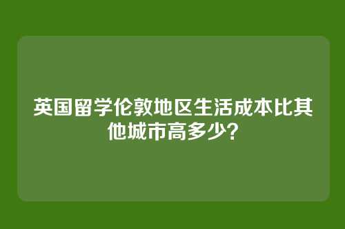英国留学伦敦地区生活成本比其他城市高多少?