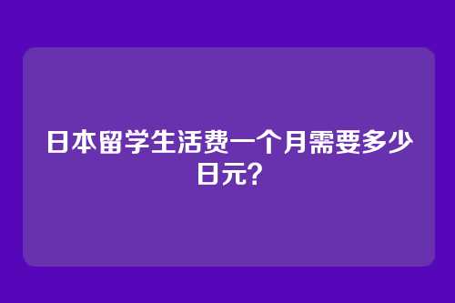 日本留学生活费一个月需要多少日元？