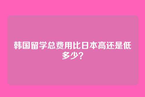 韩国留学总费用比日本高还是低多少？