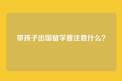 带孩子出国留学要注意什么？