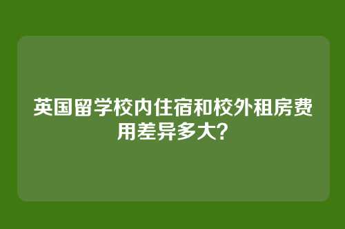 英国留学校内住宿和校外租房费用差异多大？
