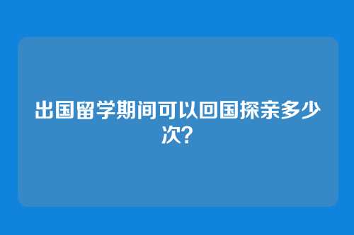 出国留学期间可以回国探亲多少次？