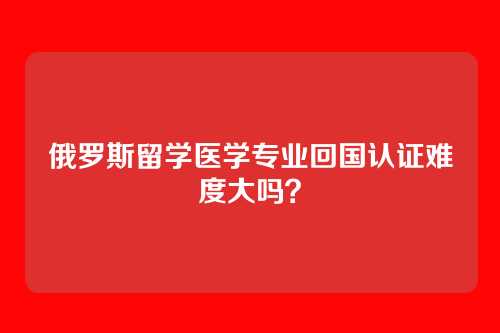 俄罗斯留学医学专业回国认证难度大吗?