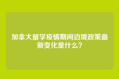 加拿大留学疫情期间边境政策最新变化是什么？