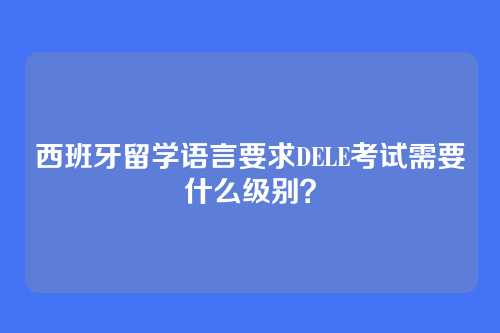 西班牙留学语言要求DELE考试需要什么级别？
