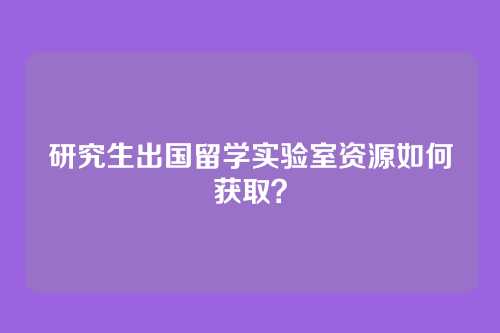 研究生出国留学实验室资源如何获取?