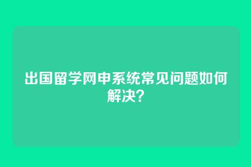 出国留学网申系统常见问题如何解决？