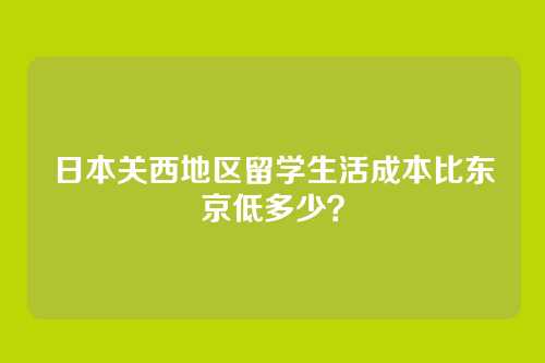 日本关西地区留学生活成本比东京低多少？
