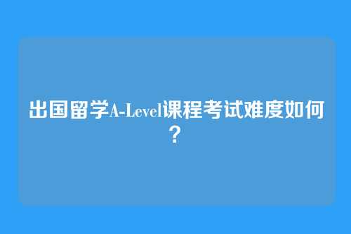 出国留学A-Level课程考试难度如何？
