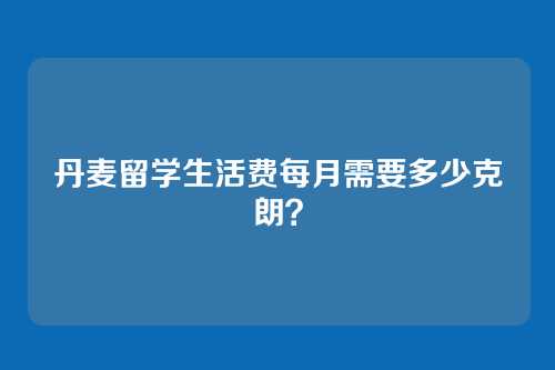 丹麦留学生活费每月需要多少克朗？