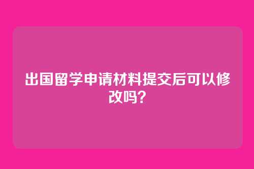 出国留学申请材料提交后可以修改吗?