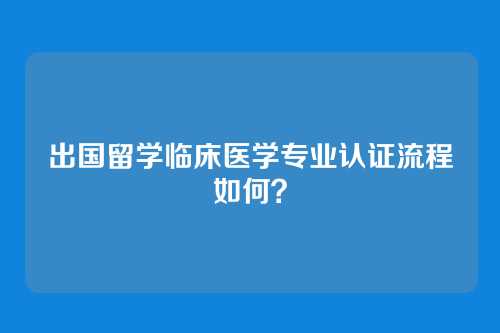 出国留学临床医学专业认证流程如何？