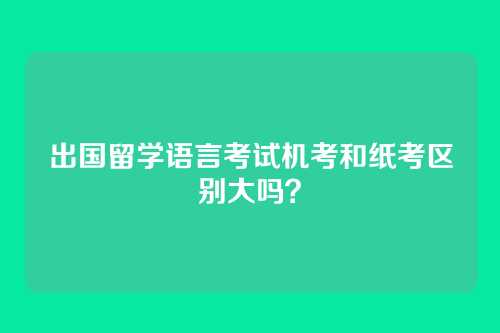出国留学语言考试机考和纸考区别大吗？