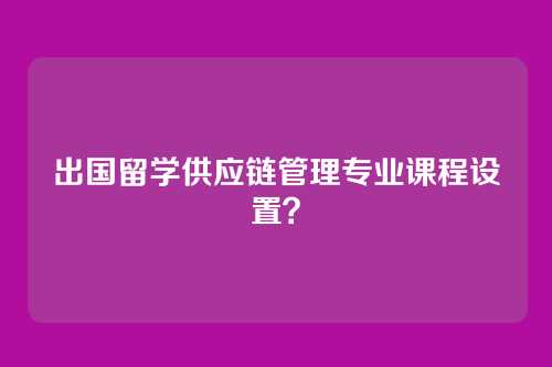 出国留学供应链管理专业课程设置？