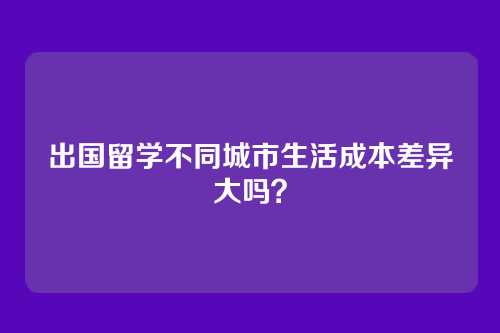 出国留学不同城市生活成本差异大吗?