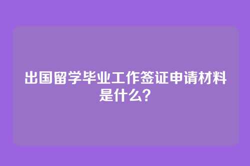出国留学毕业工作签证申请材料是什么？