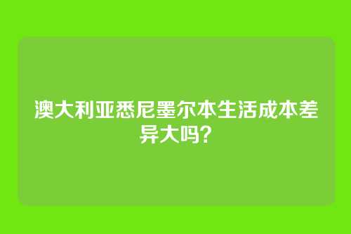澳大利亚悉尼墨尔本生活成本差异大吗？