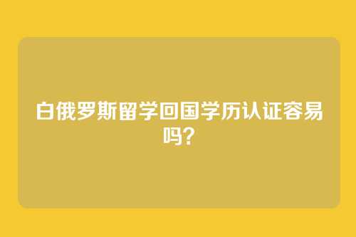 白俄罗斯留学回国学历认证容易吗？