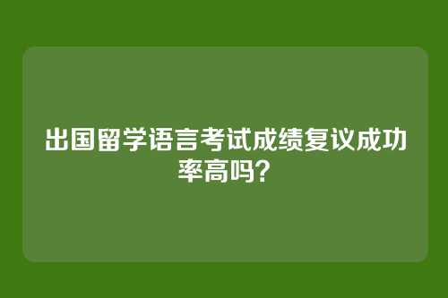 出国留学语言考试成绩复议成功率高吗？