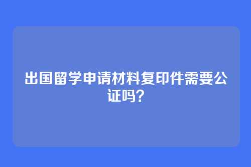 出国留学申请材料复印件需要公证吗？