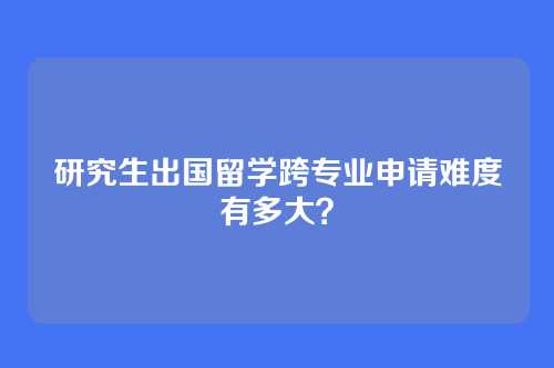 研究生出国留学跨专业申请难度有多大？