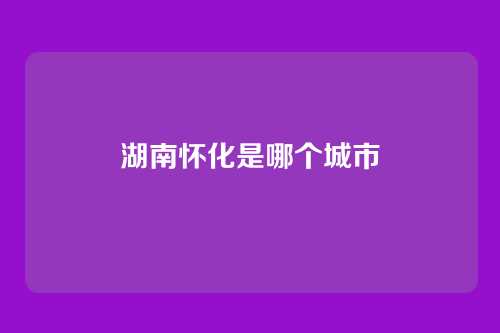湖南怀化是哪个城市