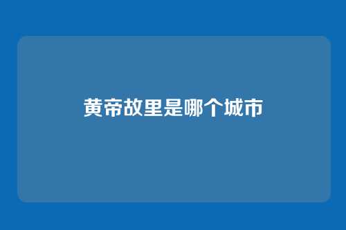 黄帝故里是哪个城市