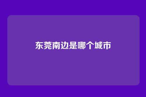 东莞南边是哪个城市