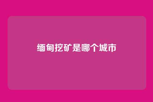 缅甸挖矿是哪个城市