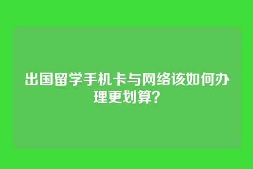 出国留学手机卡与网络该如何办理更划算？