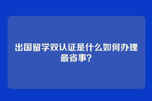 出国留学双认证是什么如何办理最省事？