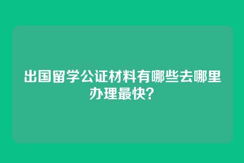 出国留学公证材料有哪些去哪里办理最快?