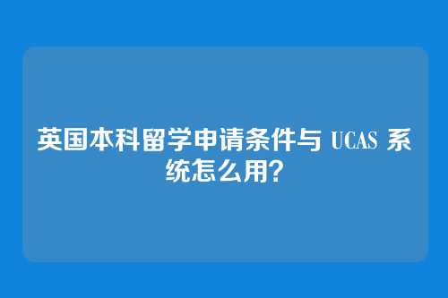 英国本科留学申请条件与 UCAS 系统怎么用？