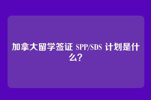 加拿大留学签证 SPP/SDS 计划是什么？