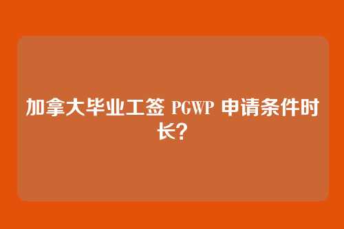 加拿大毕业工签 PGWP 申请条件时长？
