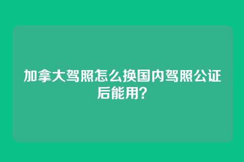 加拿大驾照怎么换国内驾照公证后能用？