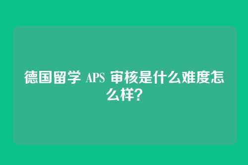 德国留学 APS 审核是什么难度怎么样?