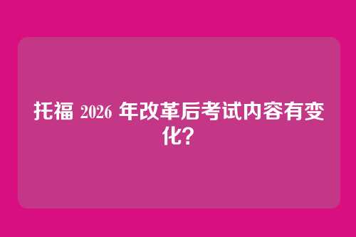 托福 2026 年改革后考试内容有变化？