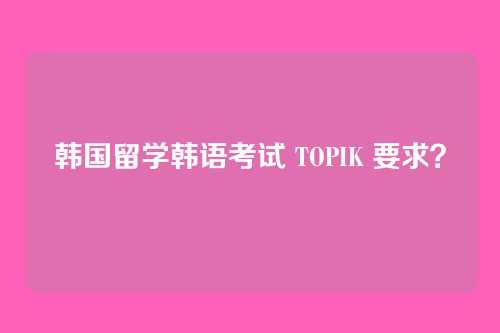 韩国留学韩语考试 TOPIK 要求？