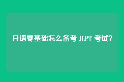 日语零基础怎么备考 JLPT 考试？