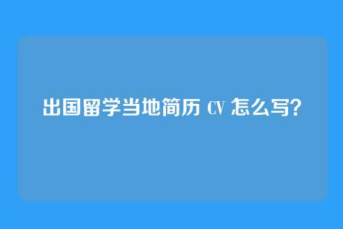出国留学当地简历 CV 怎么写?