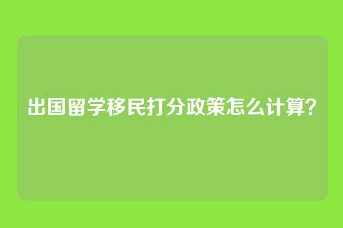 出国留学移民打分政策怎么计算?