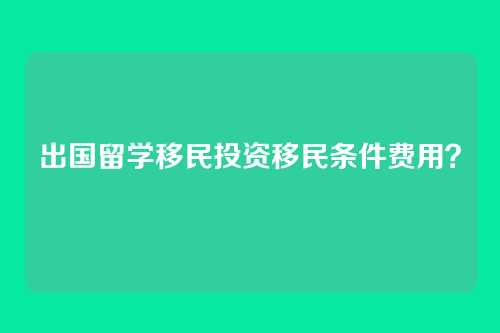 出国留学移民投资移民条件费用?