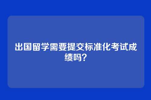 出国留学需要提交标准化考试成绩吗？