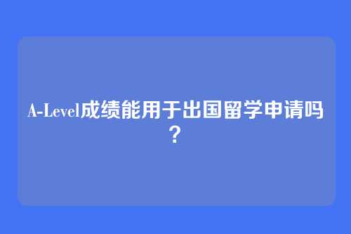 A-Level成绩能用于出国留学申请吗？